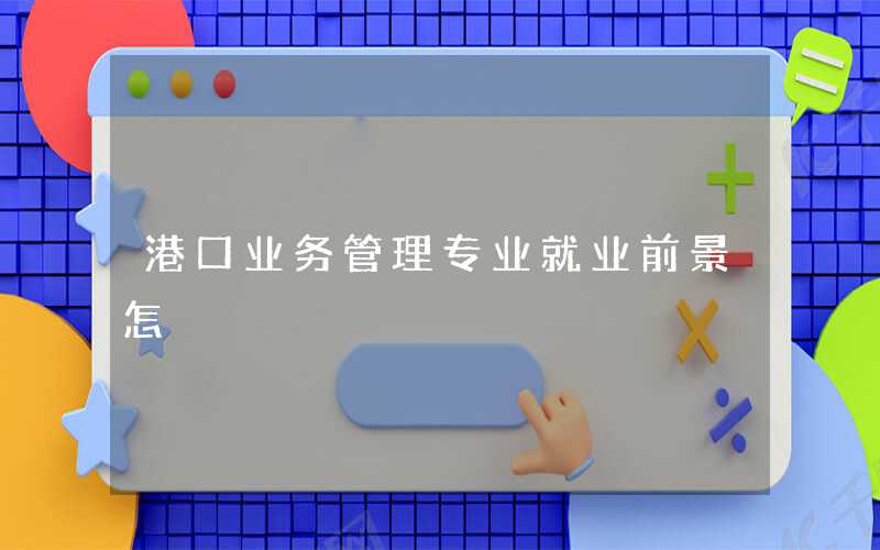 港口业务管理专业未来就业前景和发展趋势怎么样